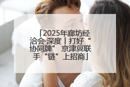 2025年廊坊经洽会·深度丨打好“协同牌” 京津冀联手“链”上招商