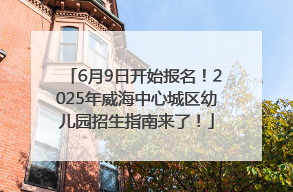 6月9日开始报名！2025年威海中心城区幼儿园招生指南来了！